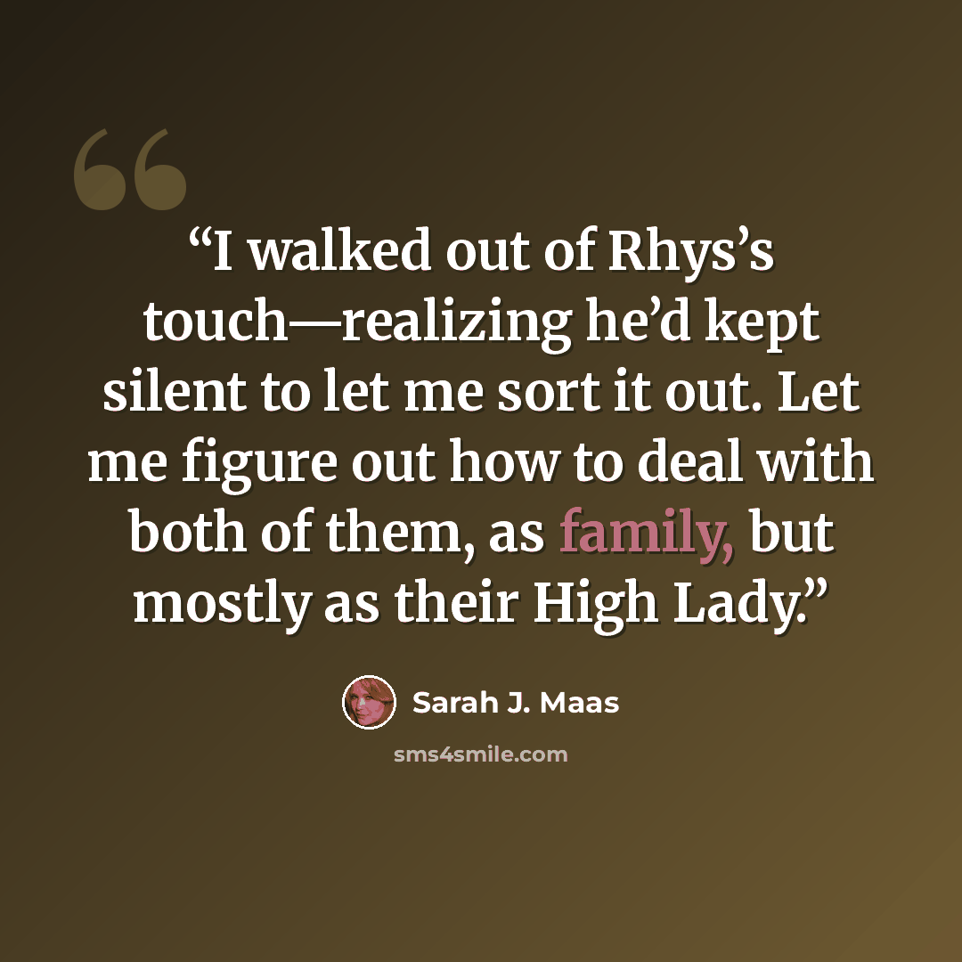 “I walked out of Rhys’s touch—realizing he’d kept silent to let me sort it out. Let me figure out how to deal with both of them, as family, but mostly as their High Lady.” quote by Sarah J. Maas