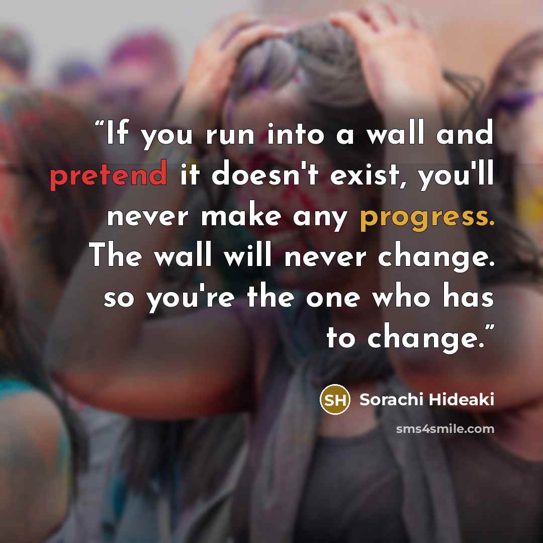 “If you run into a wall and pretend it doesn't exist, you'll never make any progress. The wall will never change. so you're the one who has to change.” quote by Sorachi Hideaki