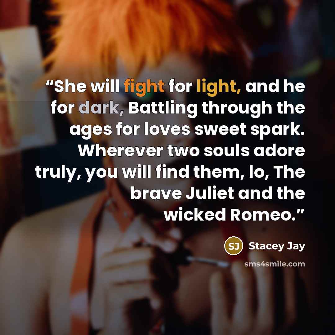 “She will fight for light, and he for dark, Battling through the ages for loves sweet spark. Wherever two souls adore truly, you will find them, lo, The brave Juliet and the wicked Romeo.” quote by Stacey Jay