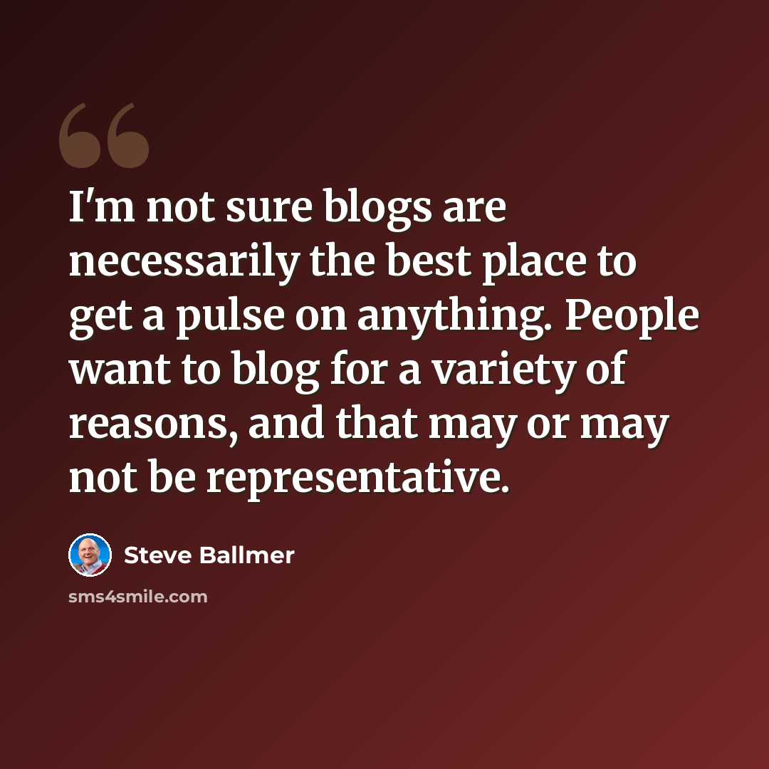 “I'm not sure blogs are necessarily the best place to get a pulse on anything. People want to blog for a variety of reasons, and that may or may not be representative.” quote by Steve Ballmer