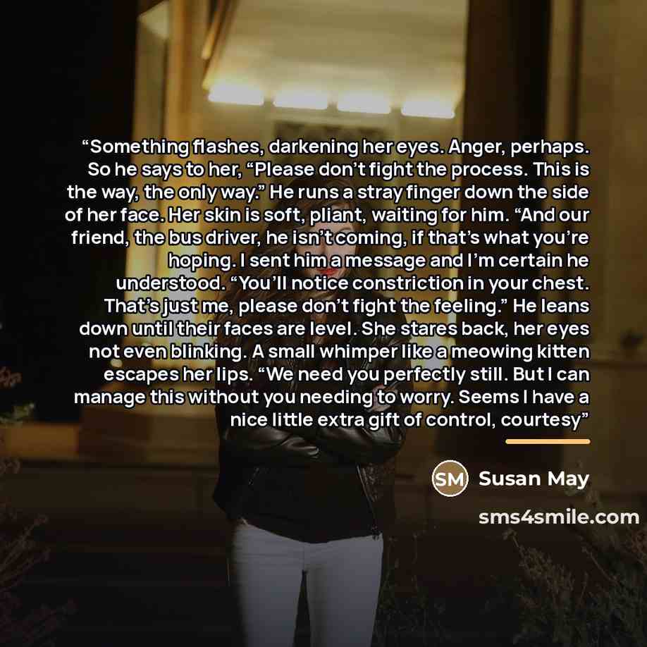 “Something flashes, darkening her eyes. Anger, perhaps. So he says to her, “Please don’t fight the process. This is the way, the only way.” He runs a stray finger down the side of her face. Her skin is soft, pliant, waiting for him. “And our friend, the bus driver, he isn’t coming, if that’s what…” quote by Susan May
