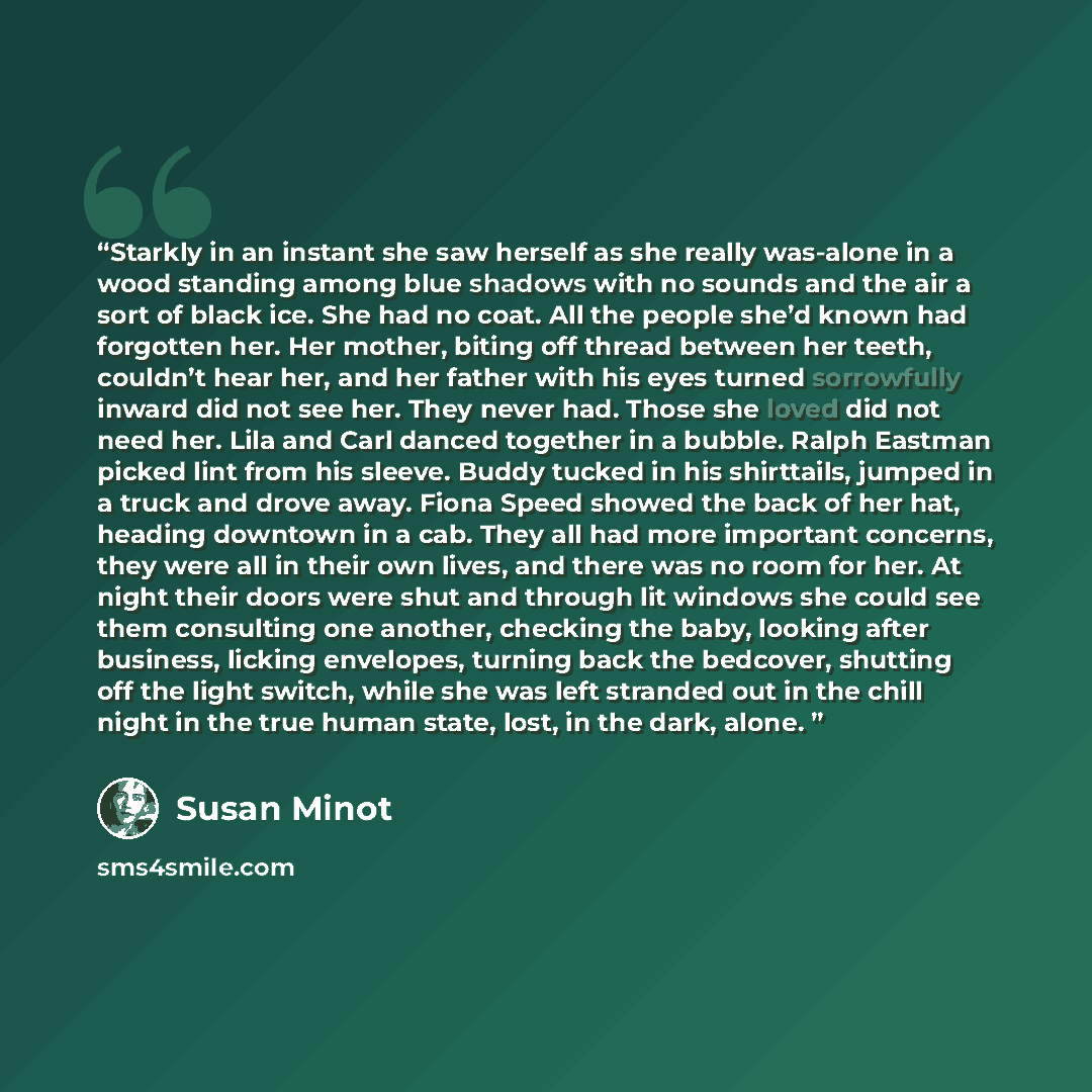 “Starkly in an instant she saw herself as she really was-alone in a wood standing among blue shadows with no sounds and the air a sort of black ice. She had no coat. All the people she’d known had forgotten her. Her mother, biting off thread between her teeth, couldn’t hear her, and her father with…” quote by Susan Minot
