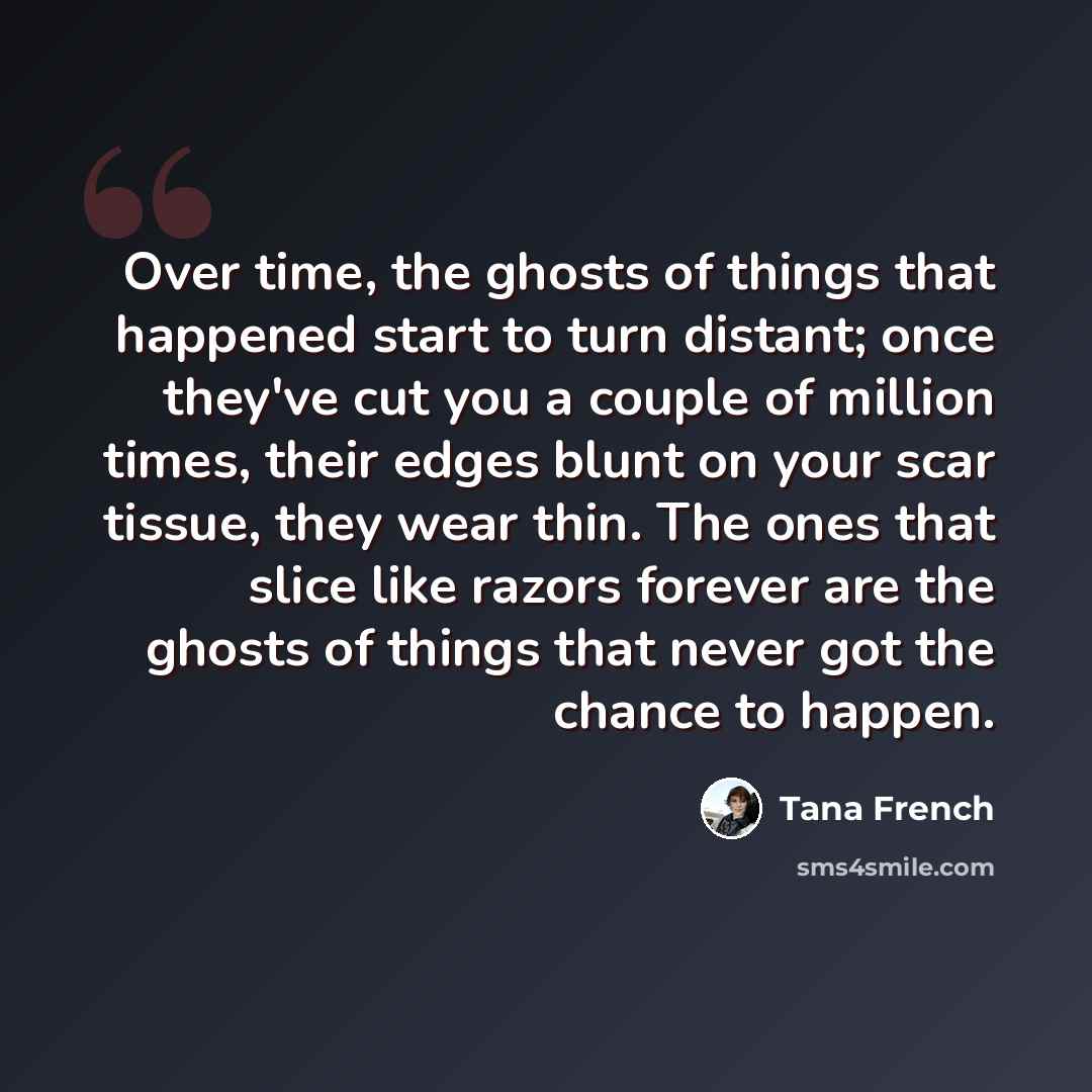 “Over time, the ghosts of things that happened start to turn distant; once they've cut you a couple of million times, their edges blunt on your scar tissue, they wear thin. The ones that slice like razors forever are the ghosts of things that never got the chance to happen.” quote by Tana French