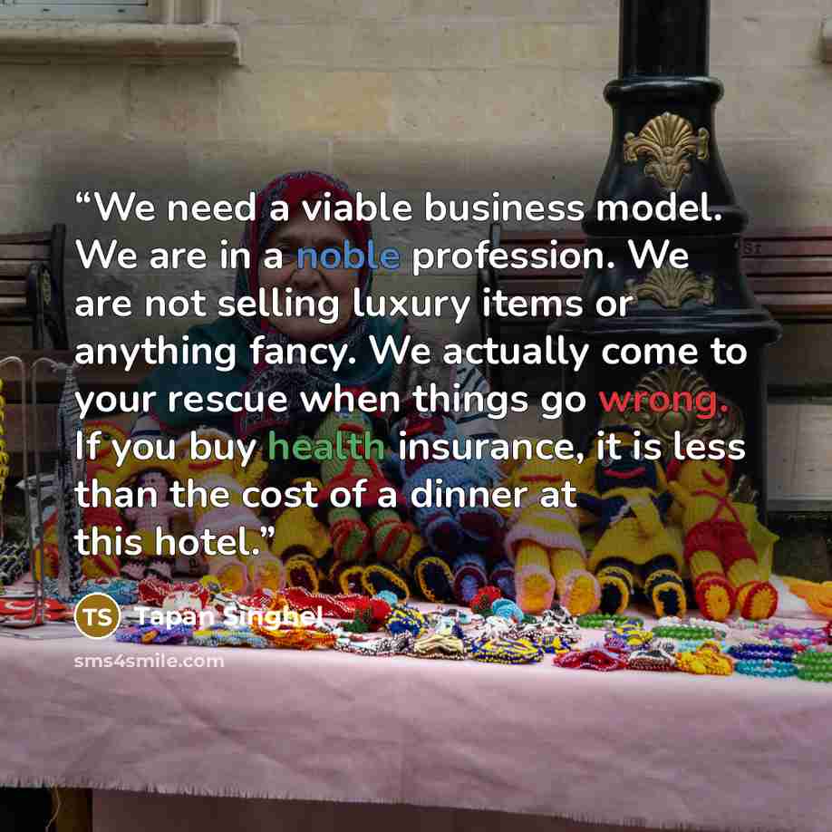 “We need a viable business model. We are in a noble profession. We are not selling luxury items or anything fancy. We actually come to your rescue when things go wrong. If you buy health insurance, it is less than the cost of a dinner at this hotel.” quote by Tapan Singhel