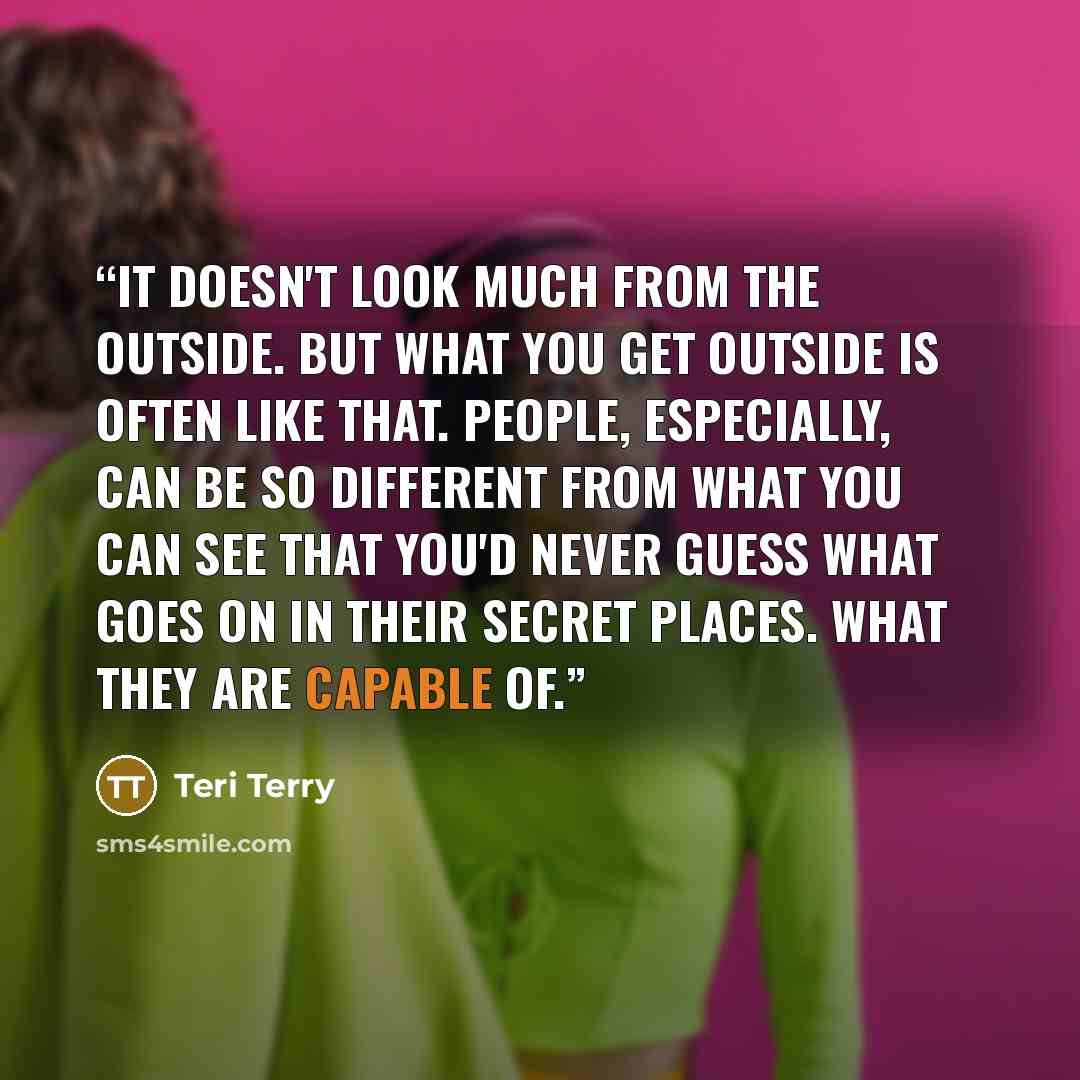 “It doesn't look much from the outside. But what you get outside is often like that. People, especially, can be so different from what you can see that you'd never guess what goes on in their secret places. What they are capable of.” quote by Teri Terry