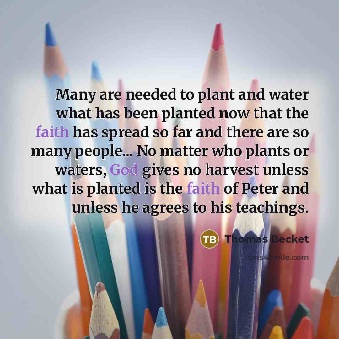 “Many are needed to plant and water what has been planted now that the faith has spread so far and there are so many people... No matter who plants or waters, God gives no harvest unless what is planted is the faith of Peter and unless he agrees to his teachings.” quote by Thomas Becket