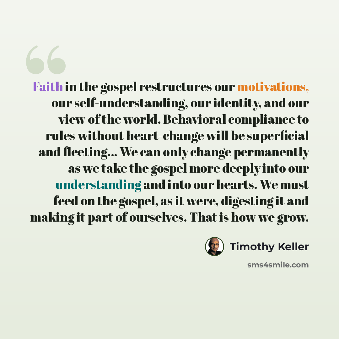 “Faith in the gospel restructures our motivations, our self-understanding, our identity, and our view of the world. Behavioral compliance to rules without heart-change will be superficial and fleeting… We can only change permanently as we take the gospel more deeply into our understanding and into…” quote by Timothy Keller