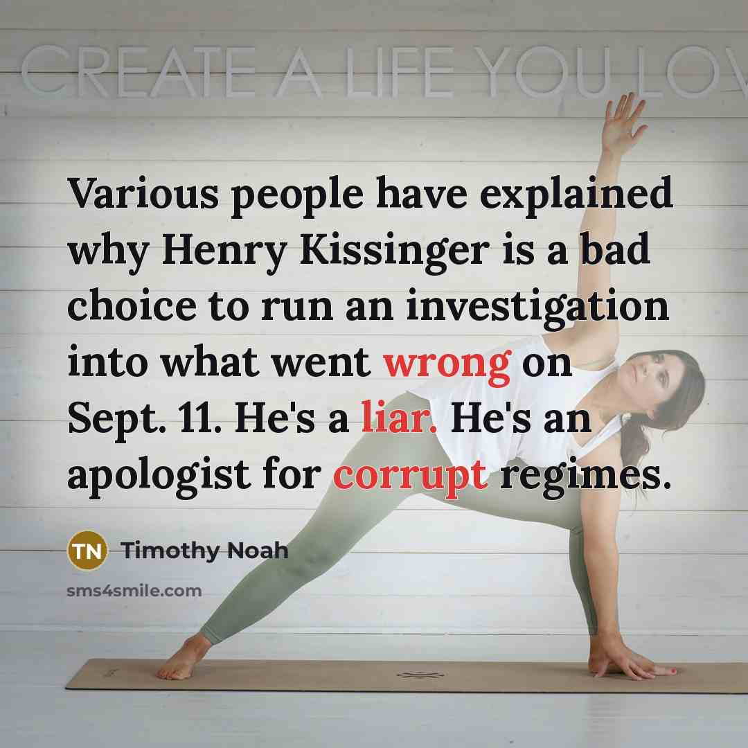 “Various people have explained why Henry Kissinger is a bad choice to run an investigation into what went wrong on Sept. 11. He's a liar. He's an apologist for corrupt regimes.” quote by Timothy Noah