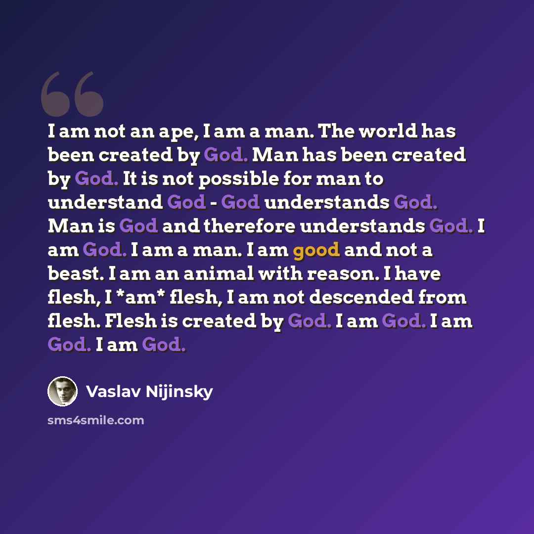 “I am not an ape, I am a man. The world has been created by God. Man has been created by God. It is not possible for man to understand God - God understands God. Man is God and therefore understands God. I am God. I am a man. I am good and not a beast. I am an animal with reason. I have flesh, I…” quote by Vaslav Nijinsky