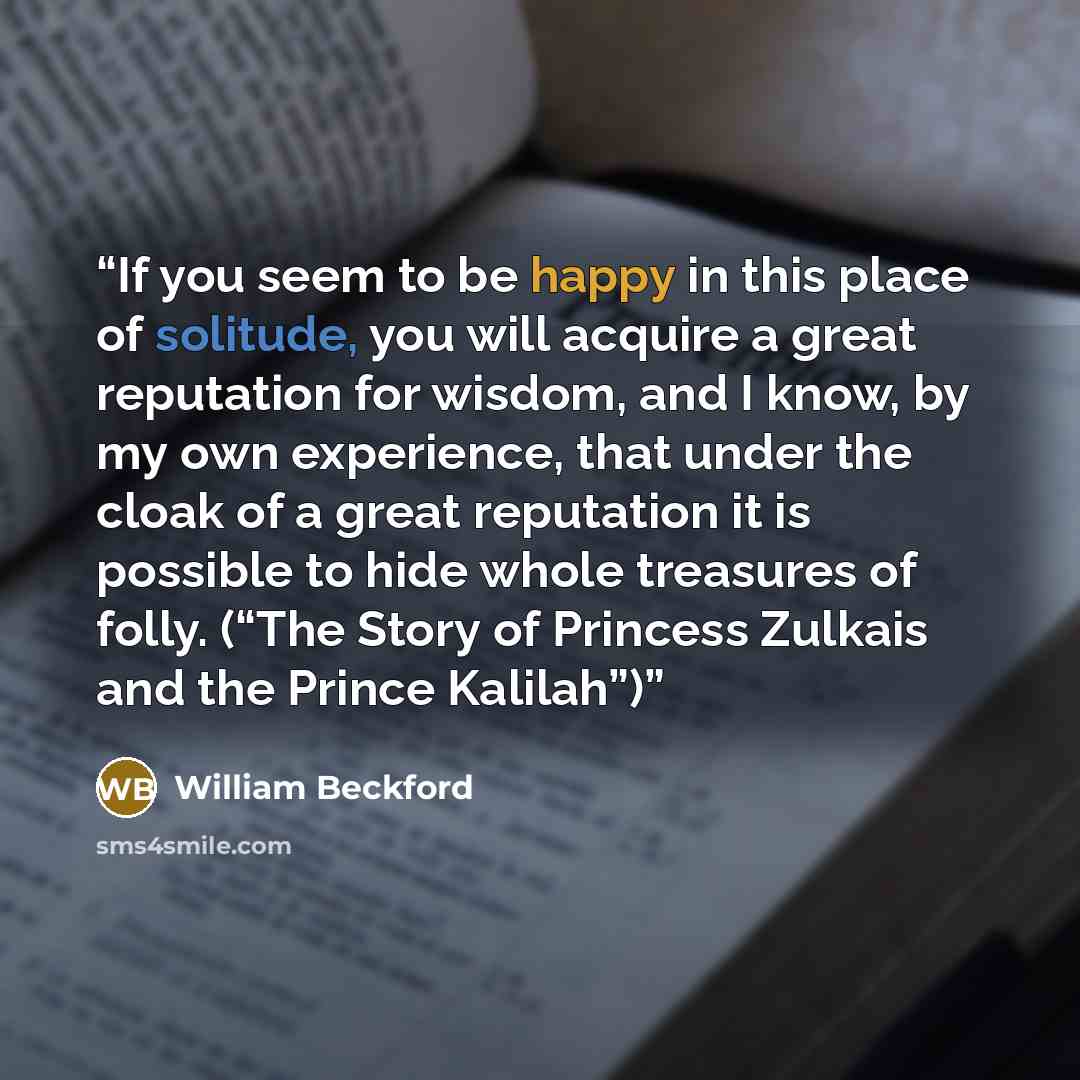 “If you seem to be happy in this place of solitude, you will acquire a great reputation for wisdom, and I know, by my own experience, that under the cloak of a great reputation it is possible to hide whole treasures of folly. (“The Story of Princess Zulkais and the Prince Kalilah”)” quote by William Beckford