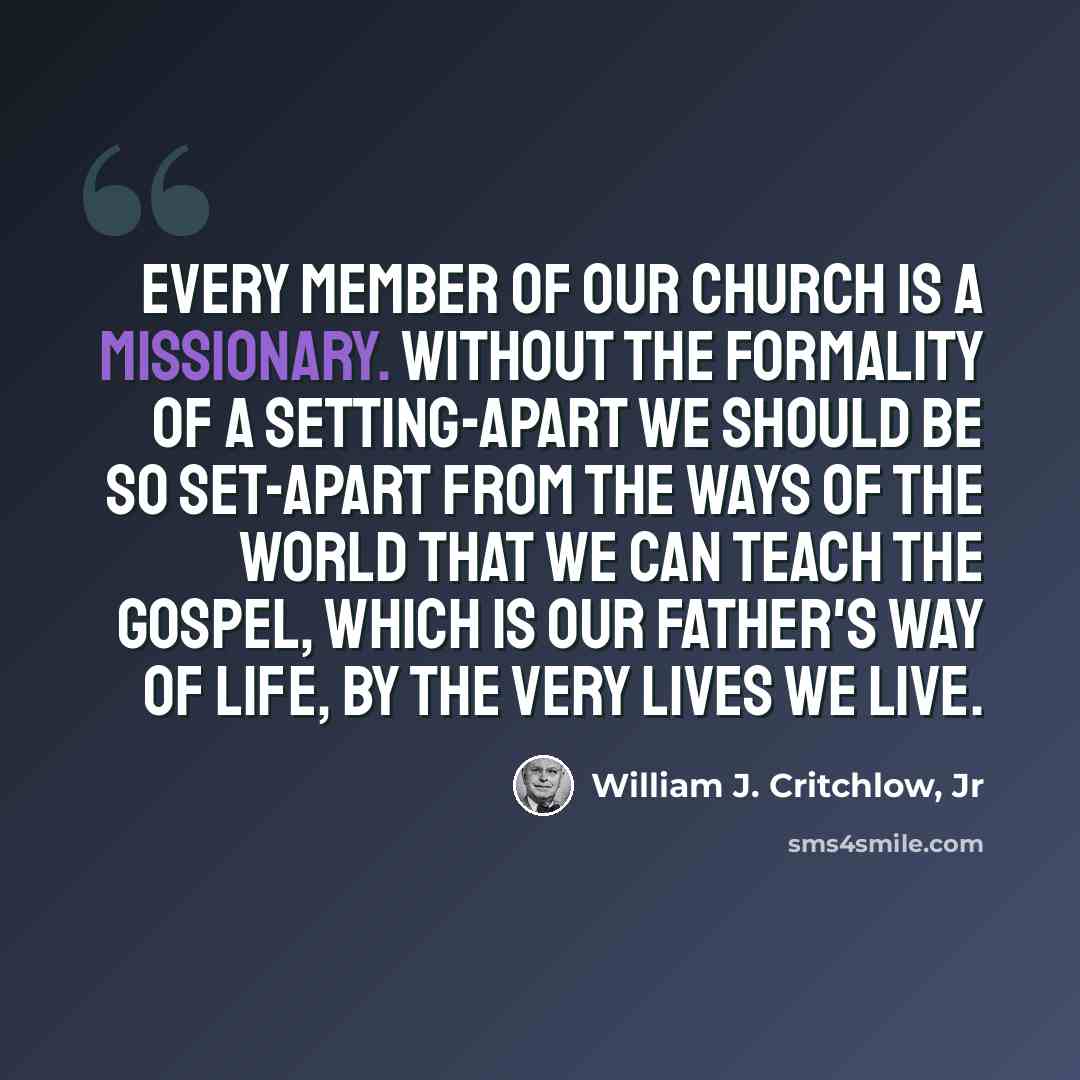 “Every member of our Church is a missionary. Without the formality of a setting-apart we should be so set-apart from the ways of the world that we can teach the gospel, which is our Father's way of life, by the very lives we live.” quote by William J. Critchlow, Jr