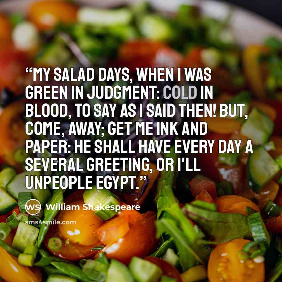 “My salad days, When I was green in judgment: cold in blood, To say as I said then! But, come, away; Get me ink and paper: He shall have every day a several greeting, Or I'll unpeople Egypt.” quote by William Shakespeare