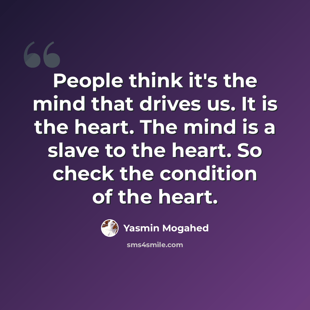 “People think it's the mind that drives us. It is the heart. The mind is a slave to the heart. So check the condition of the heart.” quote by Yasmin Mogahed