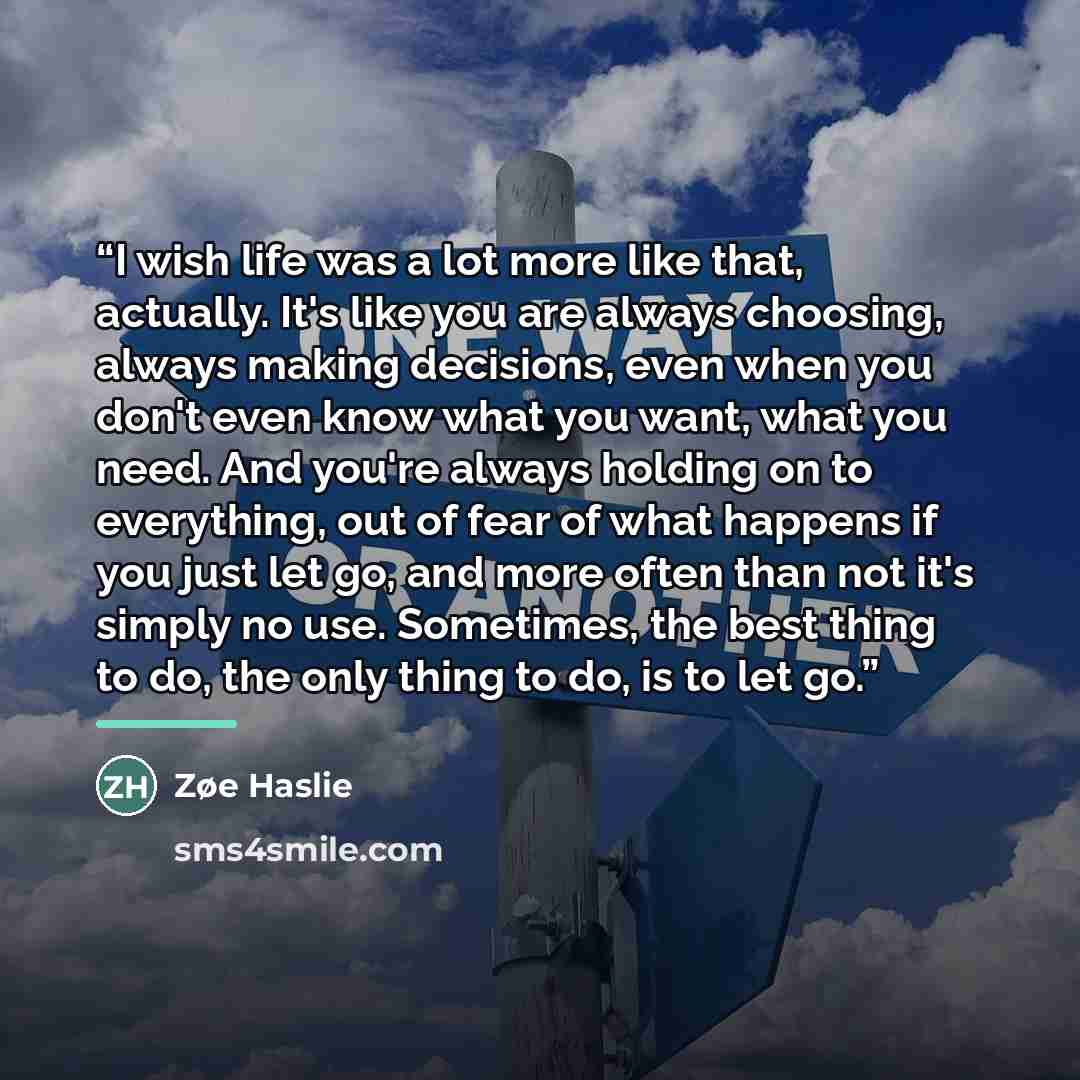 “I wish life was a lot more like that, actually. It's like you are always choosing, always making decisions, even when you don't even know what you want, what you need. And you're always holding on to everything, out of fear of what happens if you just let go, and more often than not it's simply no…” quote by Zøe Haslie