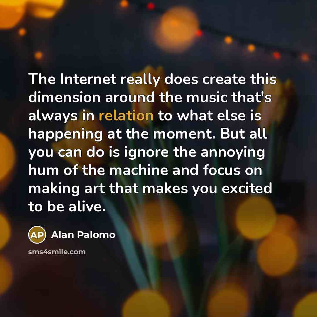 “The Internet really does create this dimension around the music that's always in relation to what else is happening at the moment. But all you can do is ignore the annoying hum of the machine and focus on making art that makes you excited to be alive.” quote by Alan Palomo