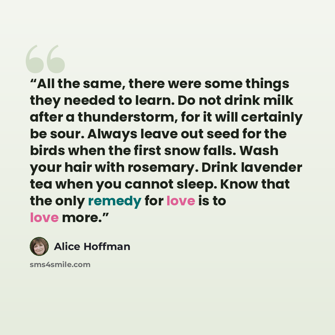 “All the same, there were some things they needed to learn. Do not drink milk after a thunderstorm, for it will certainly be sour. Always leave out seed for the birds when the first snow falls. Wash your hair with rosemary. Drink lavender tea when you cannot sleep. Know that the only remedy for…” quote by Alice Hoffman