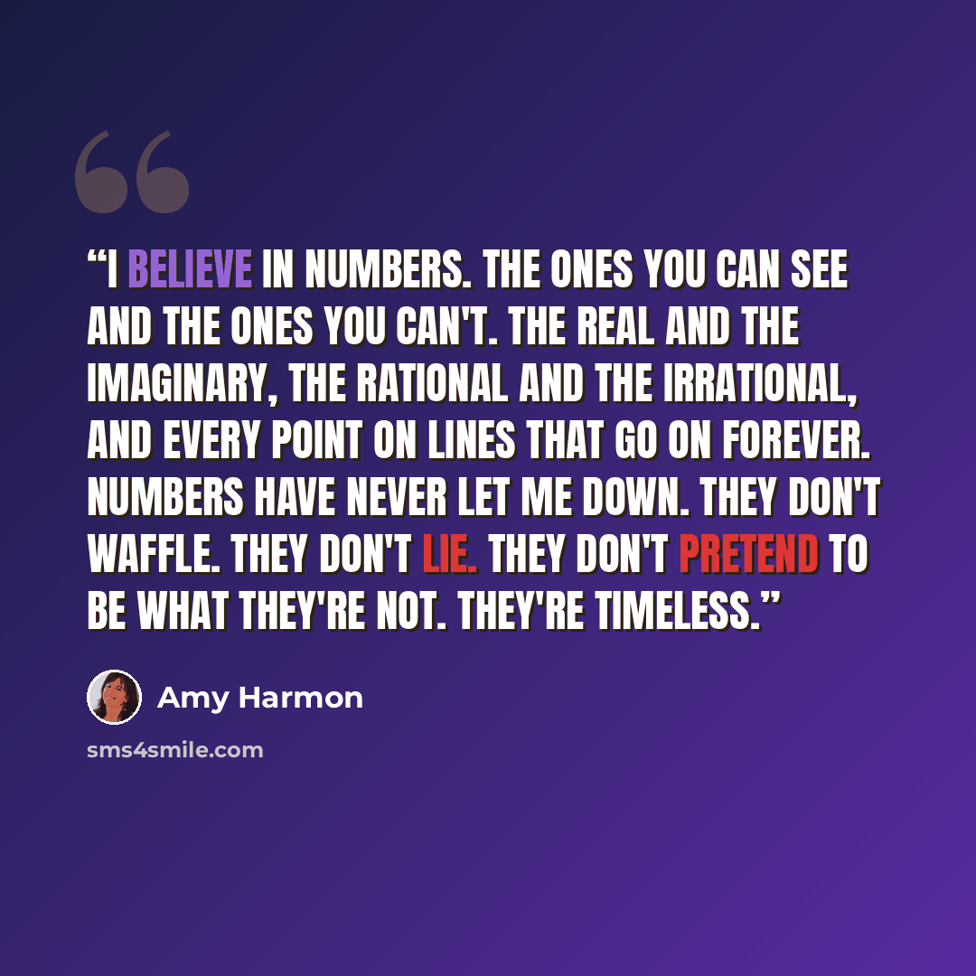 “I believe in numbers. The ones you can see and the ones you can't. The real and the imaginary, the rational and the irrational, and every point on lines that go on forever. Numbers have never let me down. They don't waffle. They don't lie. They don't pretend to be what they're not. They're timeless.” quote by Amy Harmon