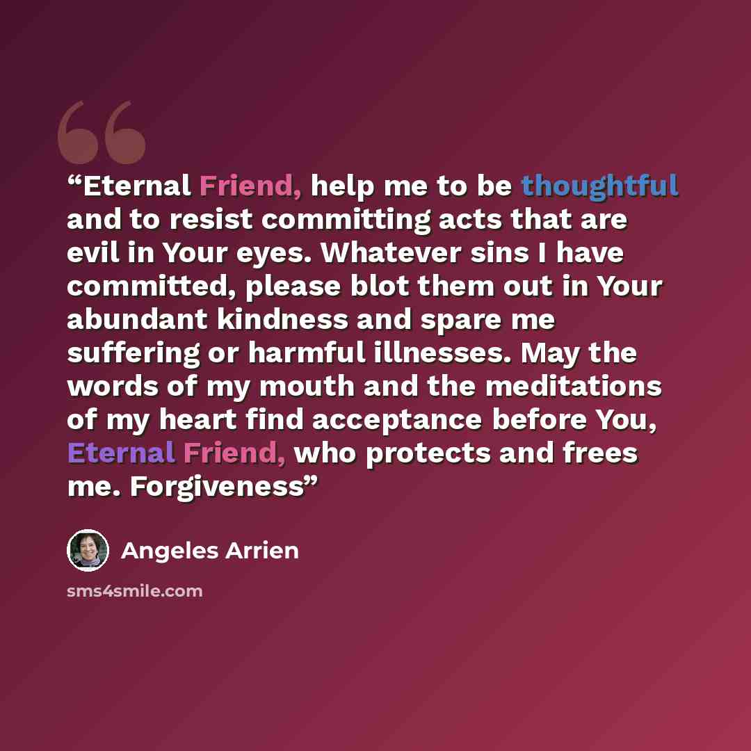 “Eternal Friend, help me to be thoughtful and to resist committing acts that are evil in Your eyes. Whatever sins I have committed, please blot them out in Your abundant kindness and spare me suffering or harmful illnesses. May the words of my mouth and the meditations of my heart find acceptance…” quote by Ángeles Arrien