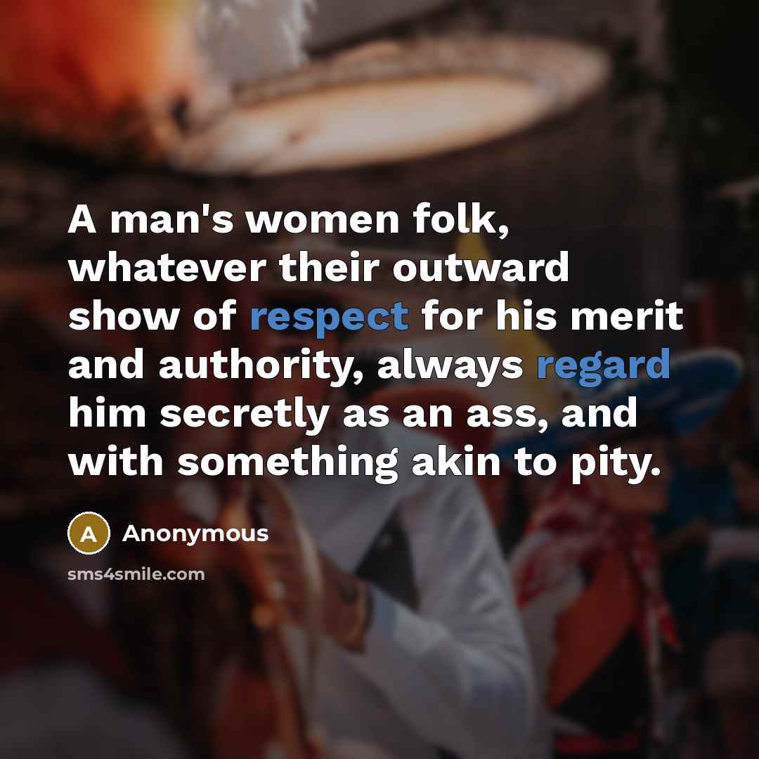 “A man's women folk, whatever their outward show of respect for his merit and authority, always regard him secretly as an ass, and with something akin to pity.” quote by Anonymous