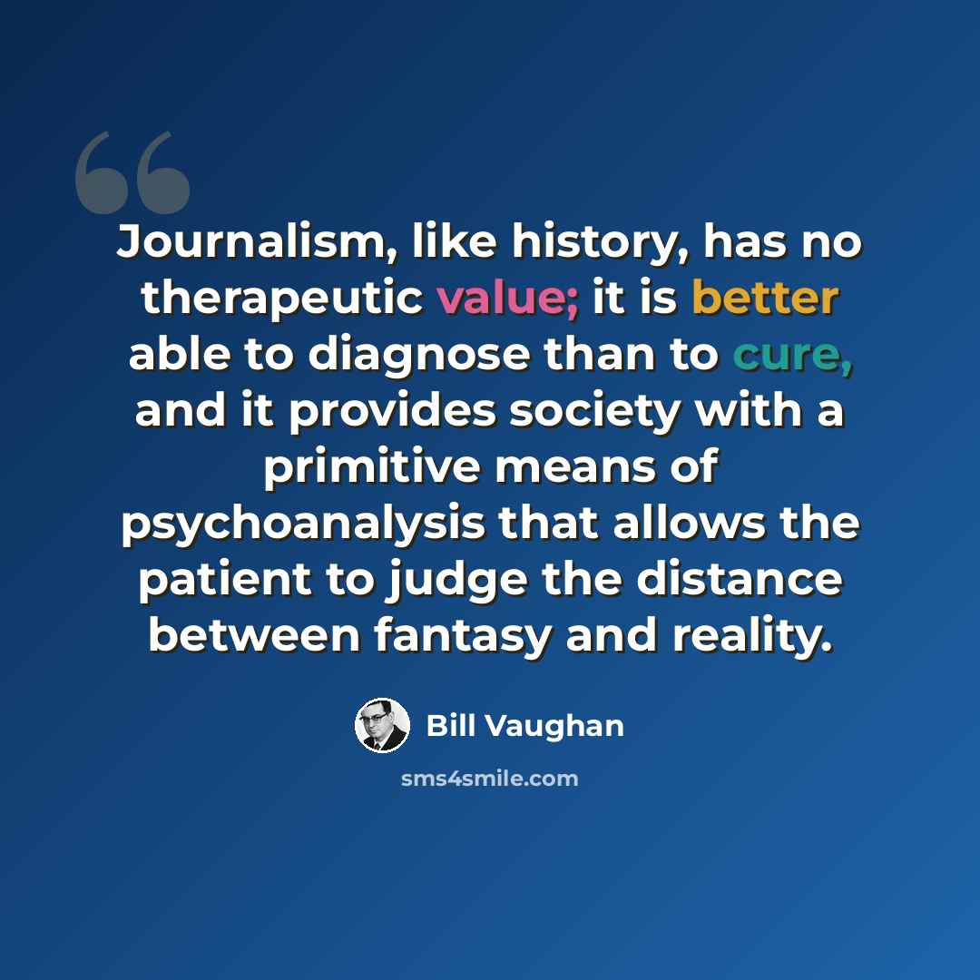 “Journalism, like history, has no therapeutic value; it is better able to diagnose than to cure, and it provides society with a primitive means of psychoanalysis that allows the patient to judge the distance between fantasy and reality.” quote by Bill Vaughan