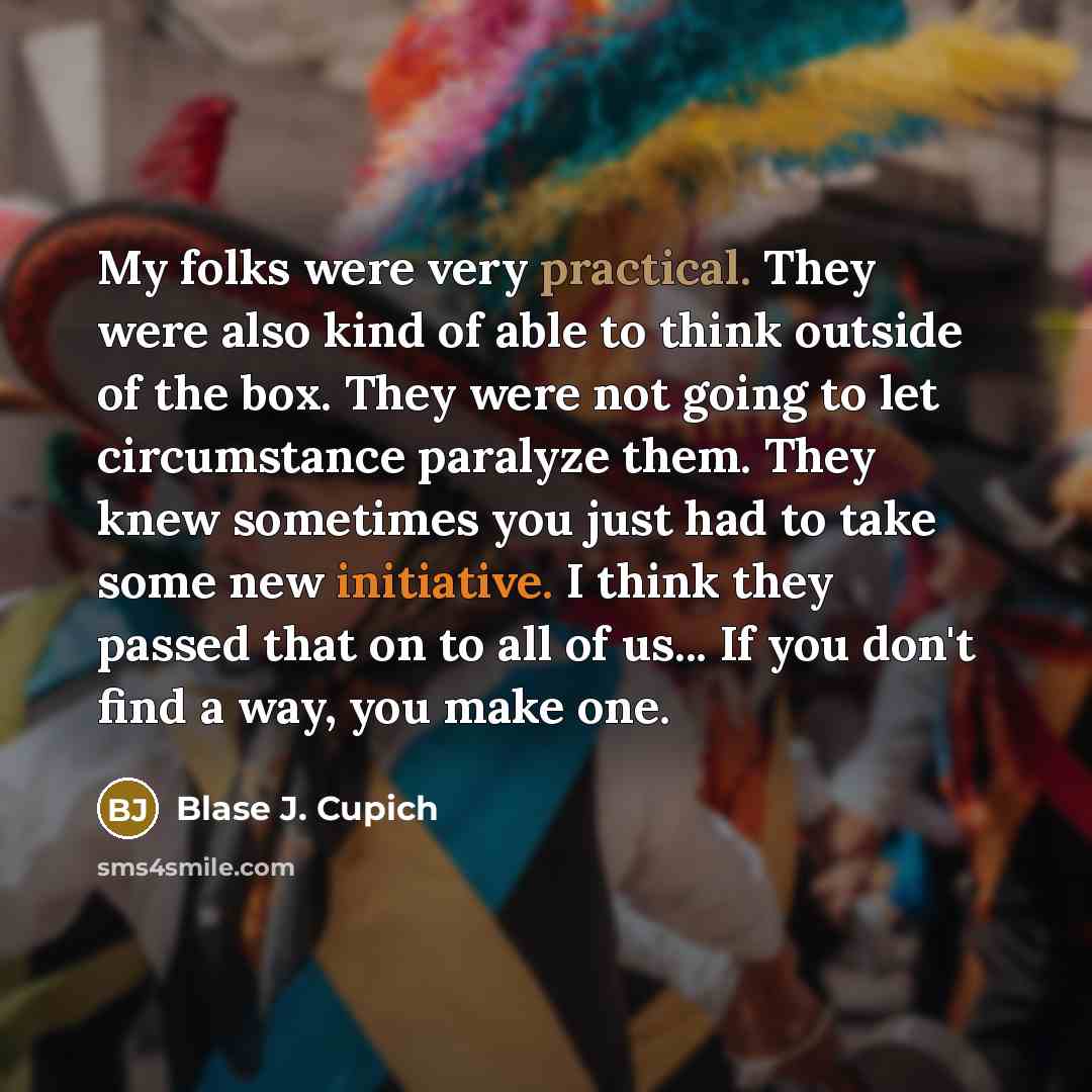 “My folks were very practical. They were also kind of able to think outside of the box. They were not going to let circumstance paralyze them. They knew sometimes you just had to take some new initiative. I think they passed that on to all of us... If you don't find a way, you make one.” quote by Blase J. Cupich