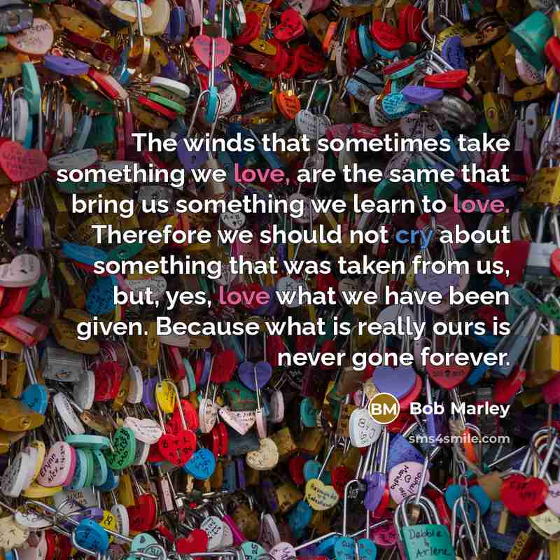 “The winds that sometimes take something we love, are the same that bring us something we learn to love. Therefore we should not cry about something that was taken from us, but, yes, love what we have been given. Because what is really ours is never gone forever.” quote by Bob Marley