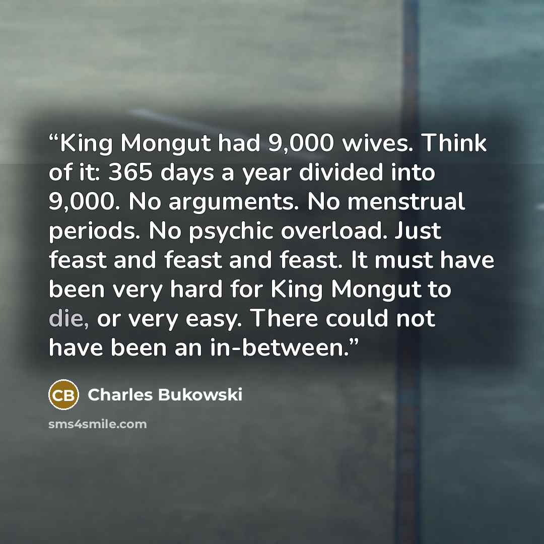 “King Mongut had 9,000 wives. Think of it: 365 days a year divided into 9,000. No arguments. No menstrual periods. No psychic overload. Just feast and feast and feast. It must have been very hard for King Mongut to die, or very easy. There could not have been an in-between.” quote by Charles Bukowski