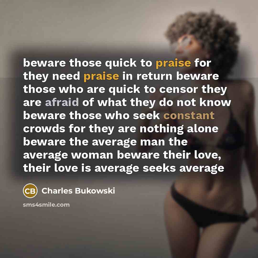 “beware those quick to praise for they need praise in return beware those who are quick to censor they are afraid of what they do not know beware those who seek constant crowds for they are nothing alone beware the average man the average woman beware their love, their love is average seeks average” quote by Charles Bukowski