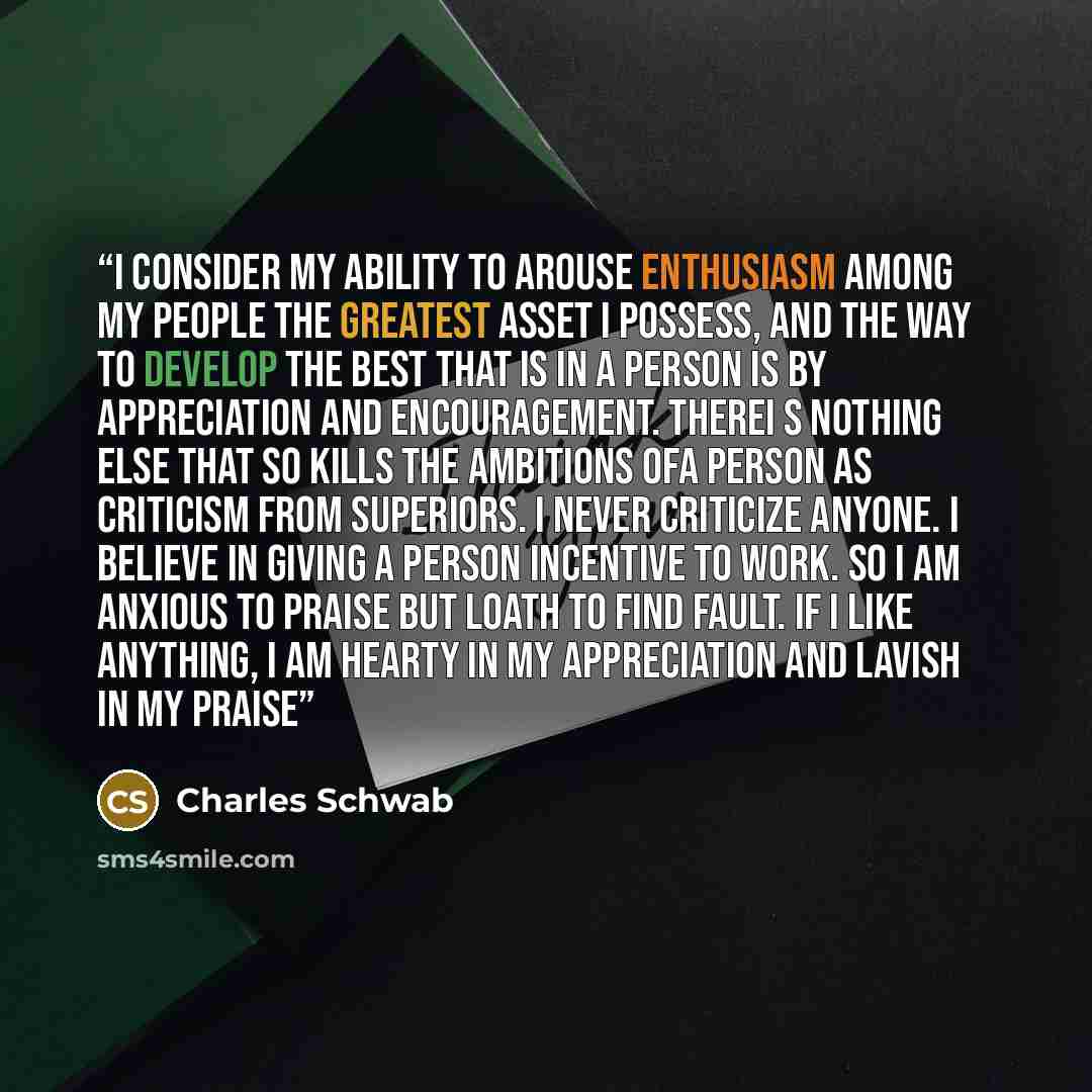 “I consider my ability to arouse enthusiasm among my people the greatest asset I possess, and the way to develop the best that is in a person is by appreciation and encouragement. THerei s nothing else that so kills the ambitions ofa person as criticism from superiors. I never criticize anyone. I…” quote by Charles Schwab