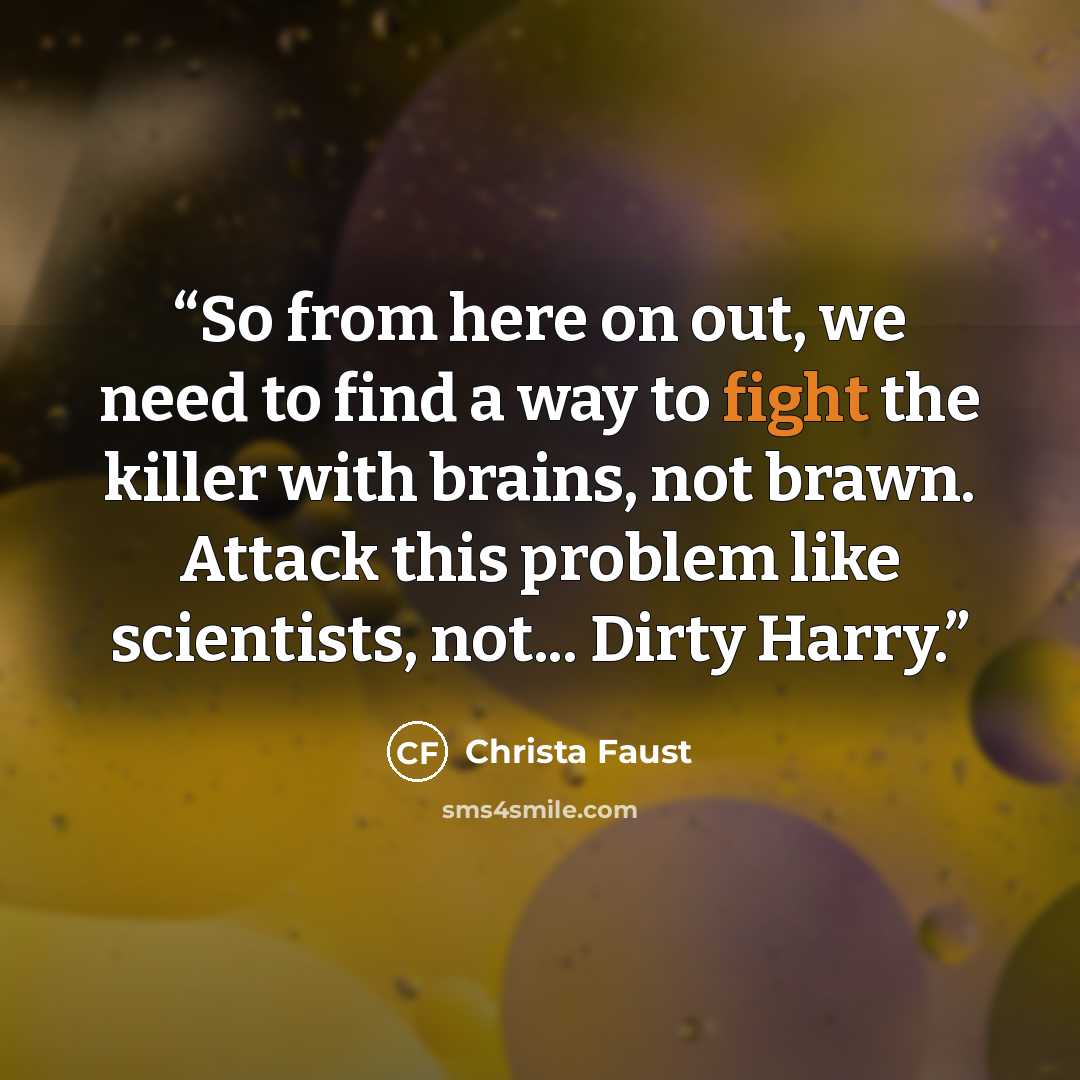 “So from here on out, we need to find a way to fight the killer with brains, not brawn. Attack this problem like scientists, not... Dirty Harry.” quote by Christa Faust