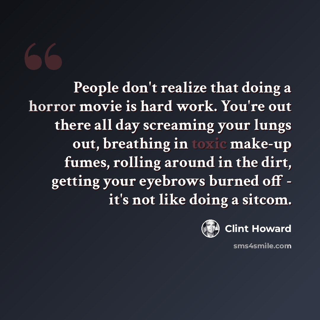 “People don't realize that doing a horror movie is hard work. You're out there all day screaming your lungs out, breathing in toxic make-up fumes, rolling around in the dirt, getting your eyebrows burned off - it's not like doing a sitcom.” quote by Clint Howard