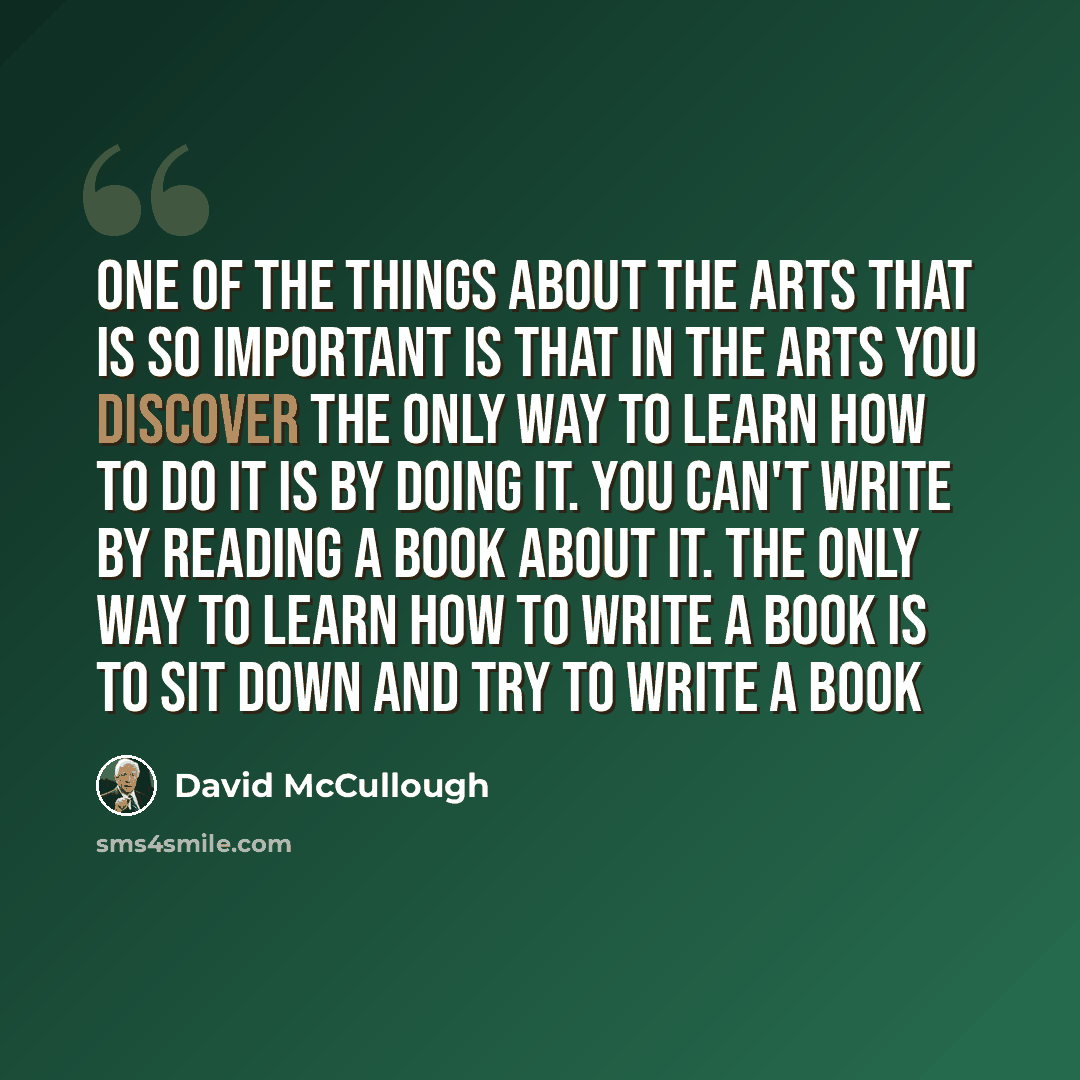 “One of the things about the arts that is so important is that in the arts you discover the only way to learn how to do it is by doing it. You can't write by reading a book about it. The only way to learn how to write a book is to sit down and try to write a book” quote by David McCullough
