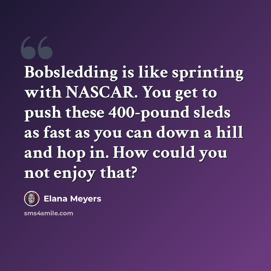 “Bobsledding is like sprinting with NASCAR. You get to push these 400-pound sleds as fast as you can down a hill and hop in. How could you not enjoy that?” quote by Elana Meyers