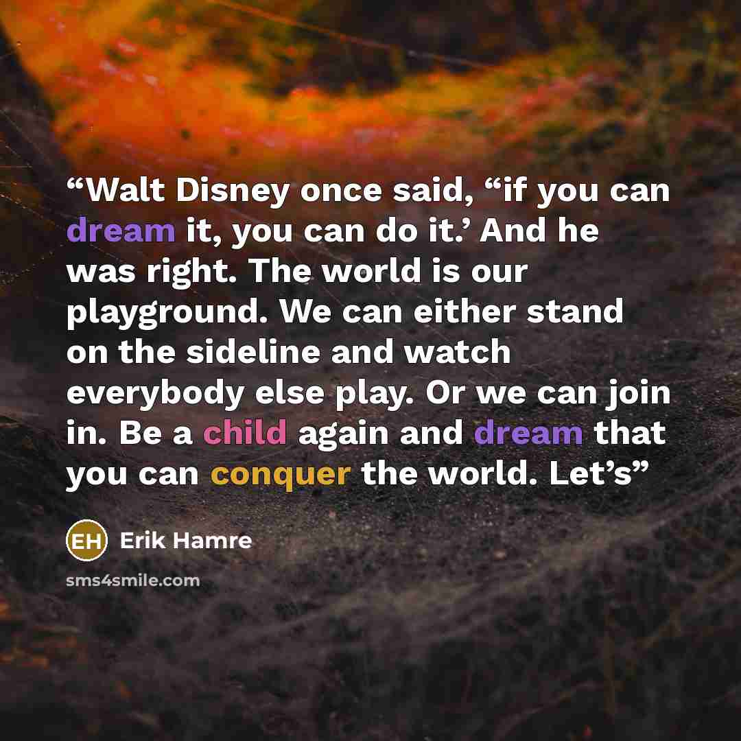 “Walt Disney once said, “if you can dream it, you can do it.’ And he was right. The world is our playground. We can either stand on the sideline and watch everybody else play. Or we can join in. Be a child again and dream that you can conquer the world. Let’s” quote by Erik Hamre