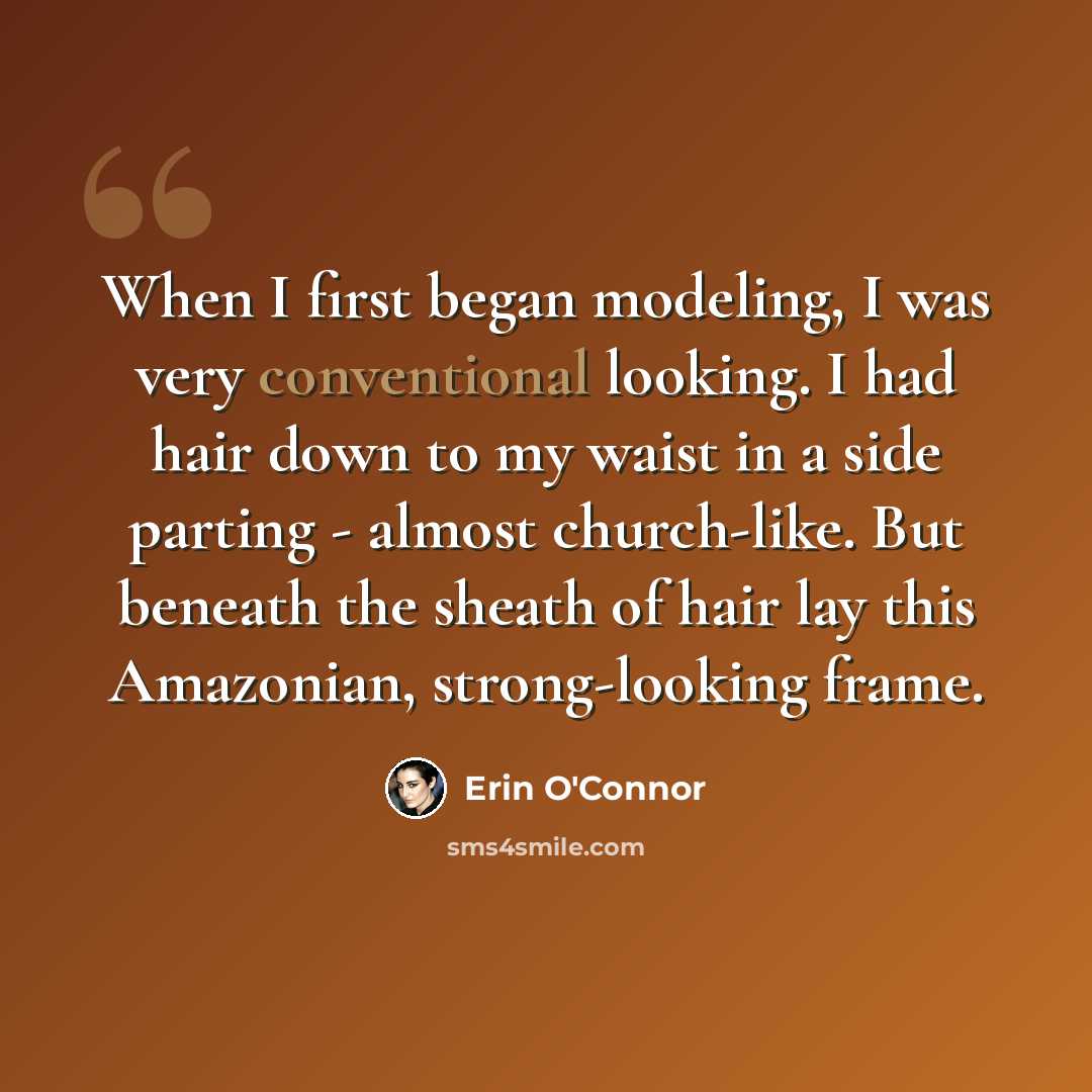“When I first began modeling, I was very conventional looking. I had hair down to my waist in a side parting - almost church-like. But beneath the sheath of hair lay this Amazonian, strong-looking frame.” quote by Erin O'Connor