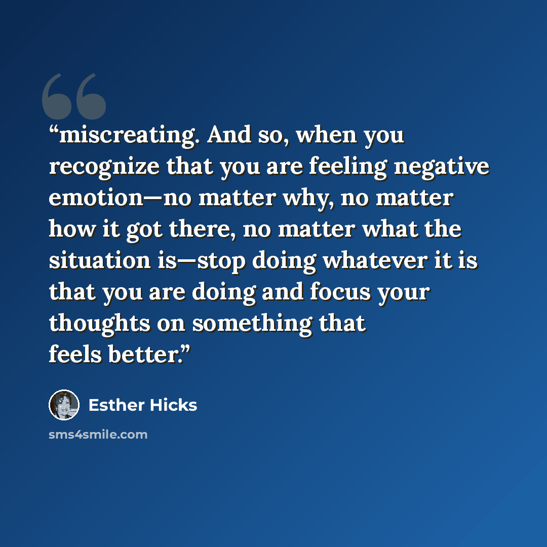 “miscreating. And so, when you recognize that you are feeling negative emotion—no matter why, no matter how it got there, no matter what the situation is—stop doing whatever it is that you are doing and focus your thoughts on something that feels better.” quote by Esther Hicks