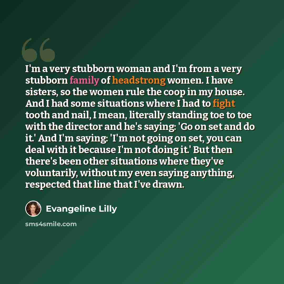 “I'm a very stubborn woman and I'm from a very stubborn family of headstrong women. I have sisters, so the women rule the coop in my house. And I had some situations where I had to fight tooth and nail, I mean, literally standing toe to toe with the director and he's saying: 'Go on set and do it.'…” quote by Evangeline Lilly