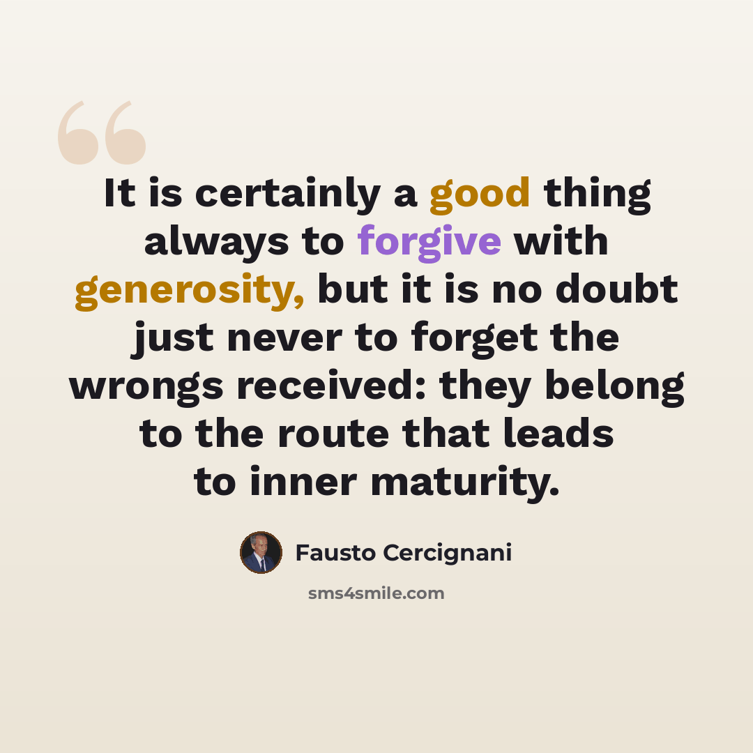 “It is certainly a good thing always to forgive with generosity, but it is no doubt just never to forget the wrongs received: they belong to the route that leads to inner maturity.” quote by Fausto Cercignani