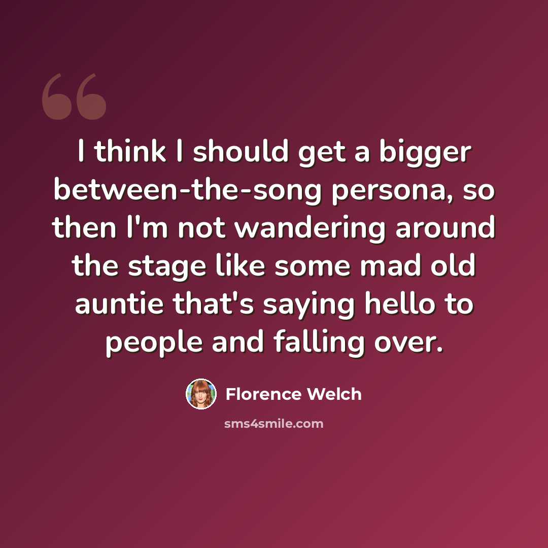 “I think I should get a bigger between-the-song persona, so then I'm not wandering around the stage like some mad old auntie that's saying hello to people and falling over.” quote by Florence Welch