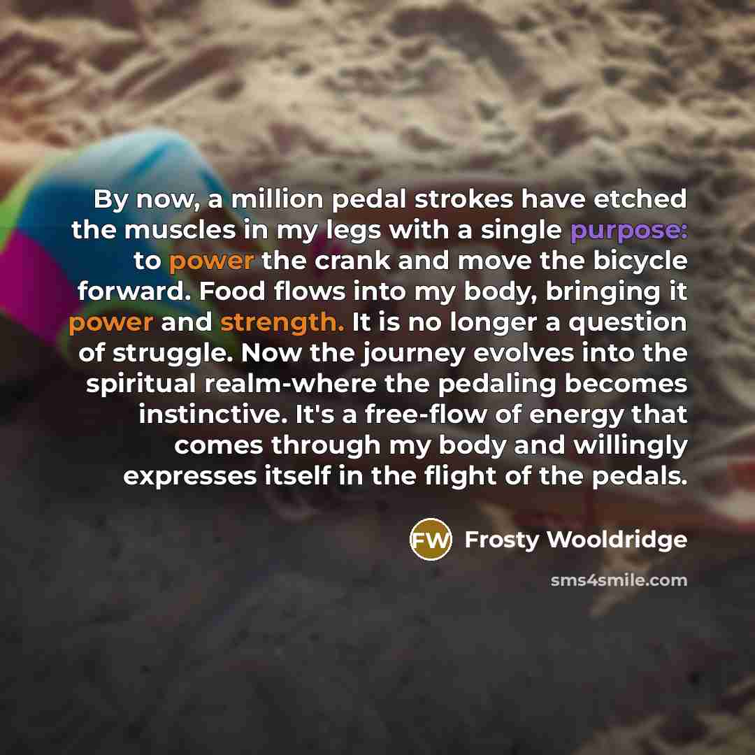 “By now, a million pedal strokes have etched the muscles in my legs with a single purpose: to power the crank and move the bicycle forward. Food flows into my body, bringing it power and strength. It is no longer a question of struggle. Now the journey evolves into the spiritual realm-where the…” quote by Frosty Wooldridge