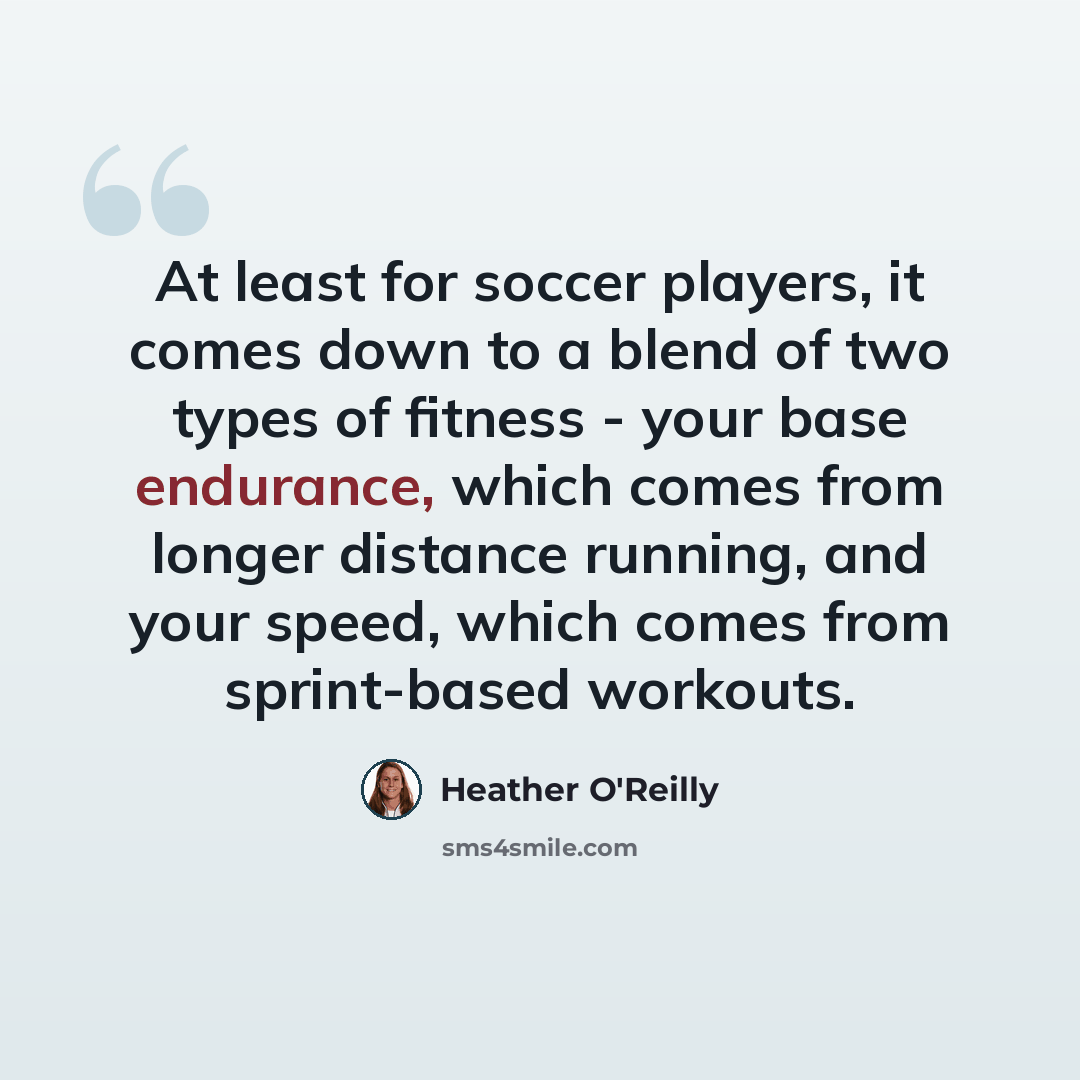 “At least for soccer players, it comes down to a blend of two types of fitness - your base endurance, which comes from longer distance running, and your speed, which comes from sprint-based workouts.” quote by Heather O'Reilly