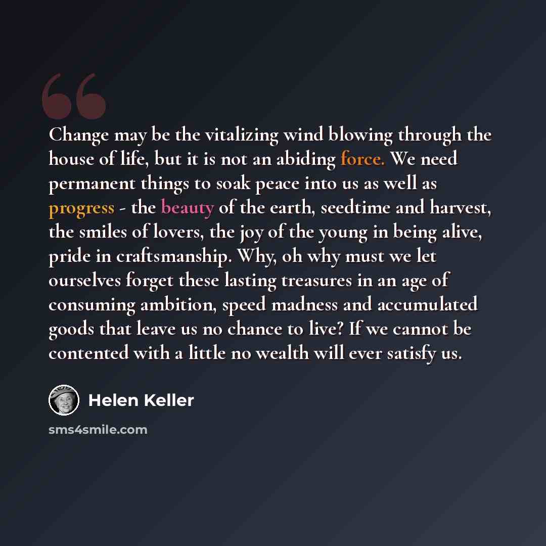 “Change may be the vitalizing wind blowing through the house of life, but it is not an abiding force. We need permanent things to soak peace into us as well as progress - the beauty of the earth, seedtime and harvest, the smiles of lovers, the joy of the young in being alive, pride in…” quote by Helen Keller