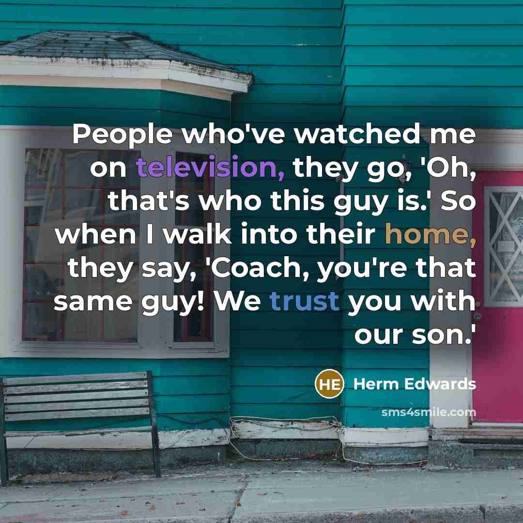 “People who've watched me on television, they go, 'Oh, that's who this guy is.' So when I walk into their home, they say, 'Coach, you're that same guy! We trust you with our son.'” quote by Herm Edwards
