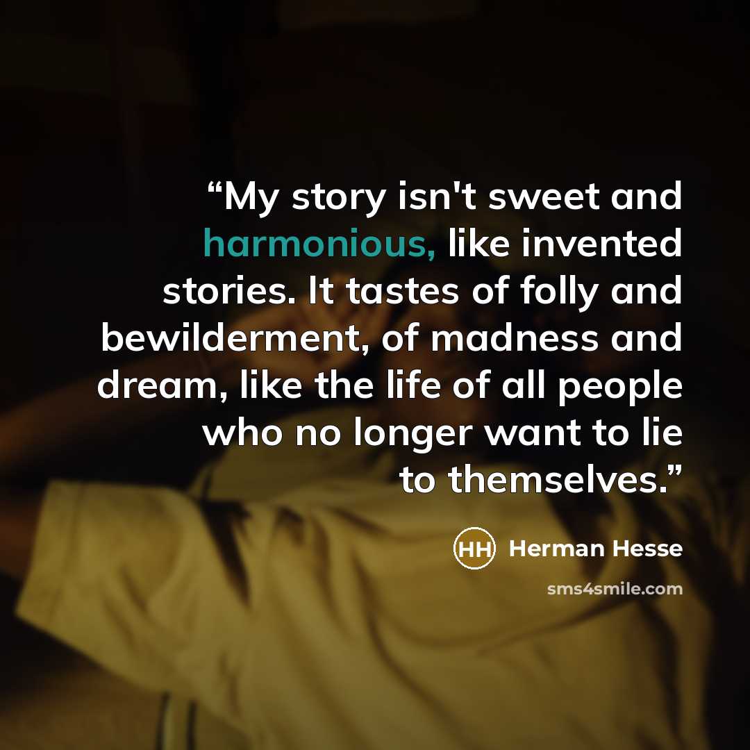 “My story isn't sweet and harmonious, like invented stories. It tastes of folly and bewilderment, of madness and dream, like the life of all people who no longer want to lie to themselves.” quote by Herman Hesse