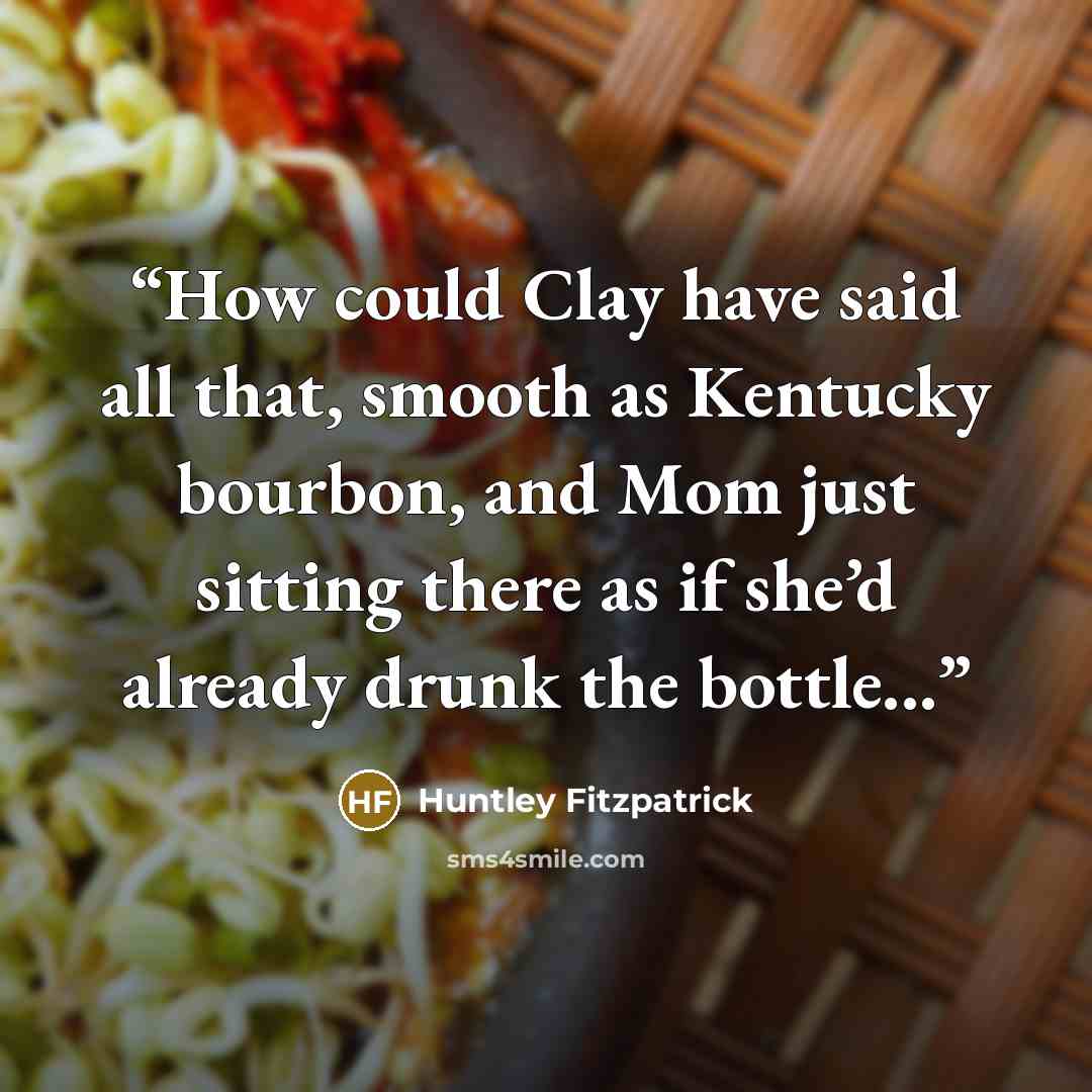 “How could Clay have said all that, smooth as Kentucky bourbon, and Mom just sitting there as if she’d already drunk the bottle...” quote by Huntley Fitzpatrick