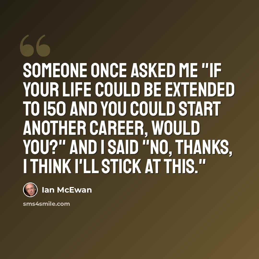 “Someone once asked me "If your life could be extended to 150 and you could start another career, would you?" And I said "No, thanks, I think I'll stick at this."” quote by Ian Mcewan