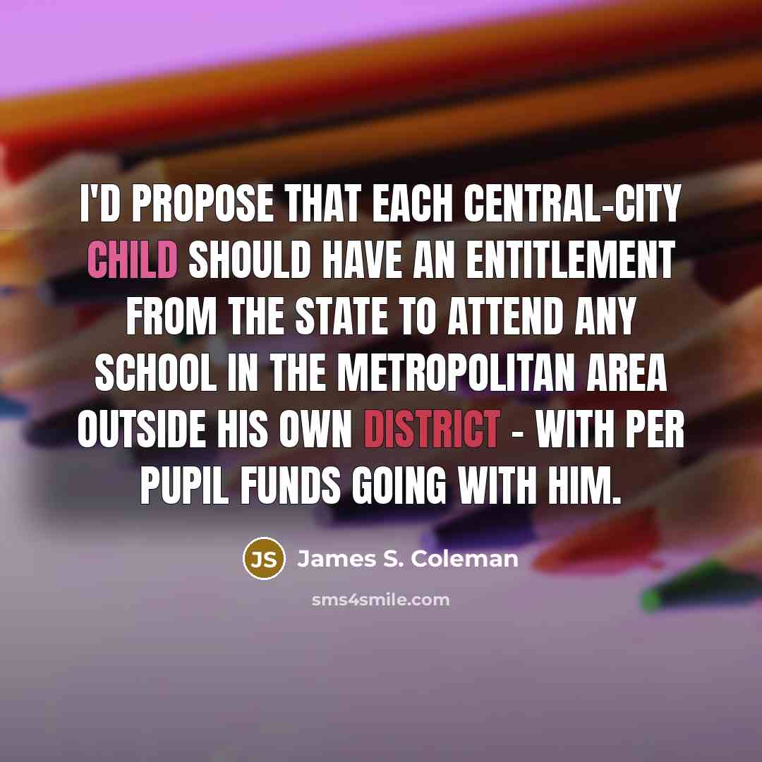 “I'd propose that each central-city child should have an entitlement from the state to attend any school in the metropolitan area outside his own district - with per pupil funds going with him.” quote by James S. Coleman