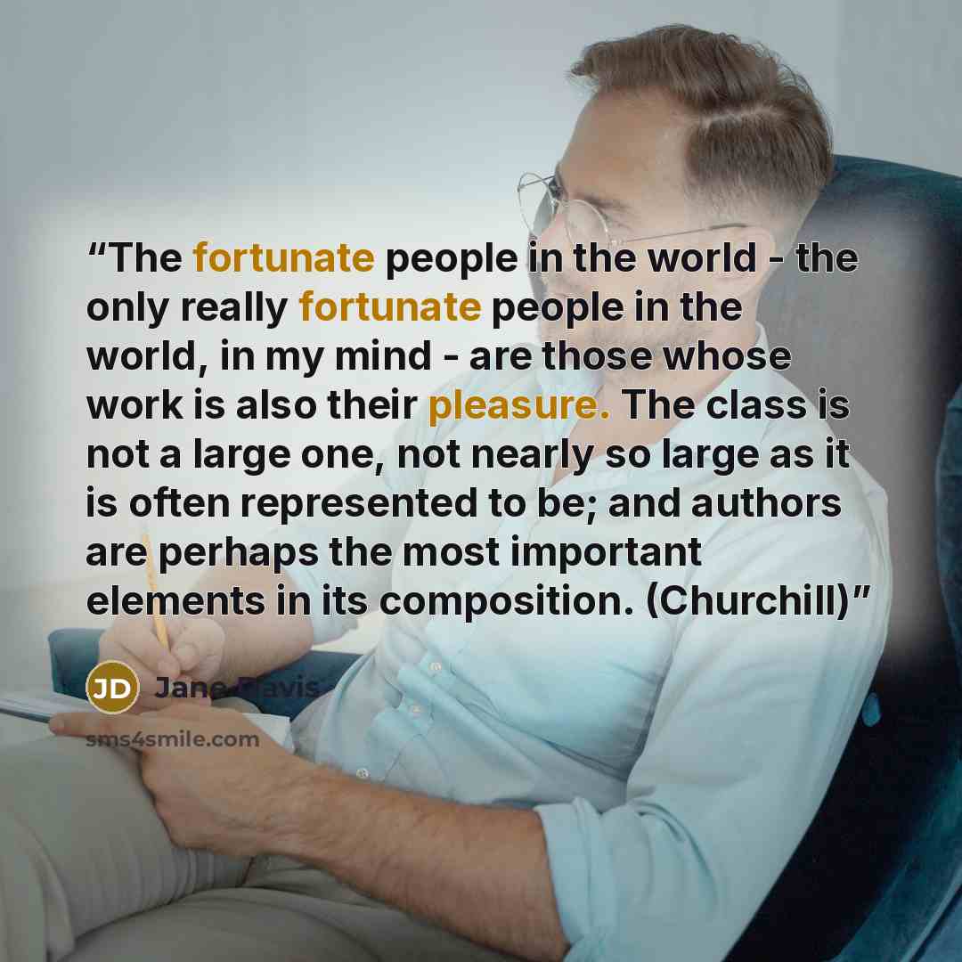 “The fortunate people in the world - the only really fortunate people in the world, in my mind - are those whose work is also their pleasure. The class is not a large one, not nearly so large as it is often represented to be; and authors are perhaps the most important elements in its composition…” quote by Jane Davis