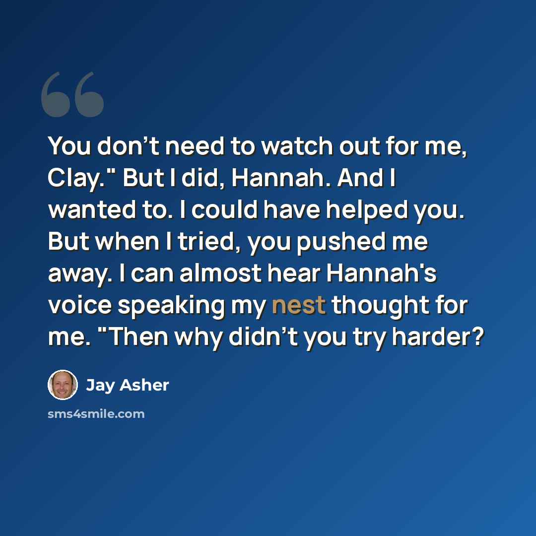 “You don't need to watch out for me, Clay." But I did, Hannah. And I wanted to. I could have helped you. But when I tried, you pushed me away. I can almost hear Hannah's voice speaking my nest thought for me. "Then why didn't you try harder?” quote by Jay Asher