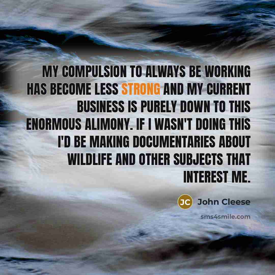 “My compulsion to always be working has become less strong and my current business is purely down to this enormous alimony. If I wasn't doing this I'd be making documentaries about wildlife and other subjects that interest me.” quote by John Cleese